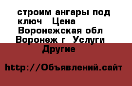 строим ангары под ключ › Цена ­ 4 000 - Воронежская обл., Воронеж г. Услуги » Другие   